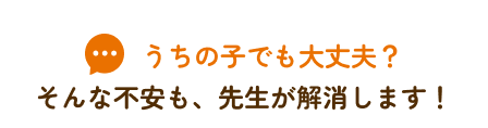 うちの子でも大丈夫？そんな不安も、先生が解消します！